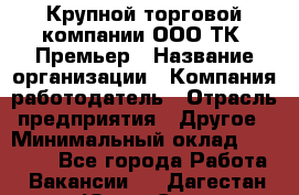 Крупной торговой компании ООО ТК «Премьер › Название организации ­ Компания-работодатель › Отрасль предприятия ­ Другое › Минимальный оклад ­ 23 000 - Все города Работа » Вакансии   . Дагестан респ.,Южно-Сухокумск г.